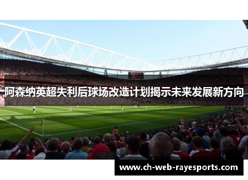 阿森纳英超失利后球场改造计划揭示未来发展新方向 阿森纳英超失利后球场改造计划揭示未来发展新方向