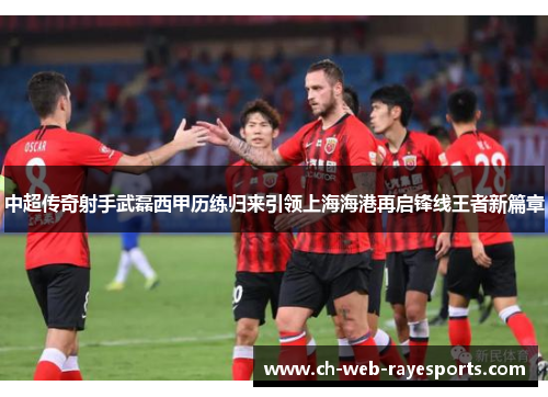 中超传奇射手武磊西甲历练归来引领上海海港再启锋线王者新篇章